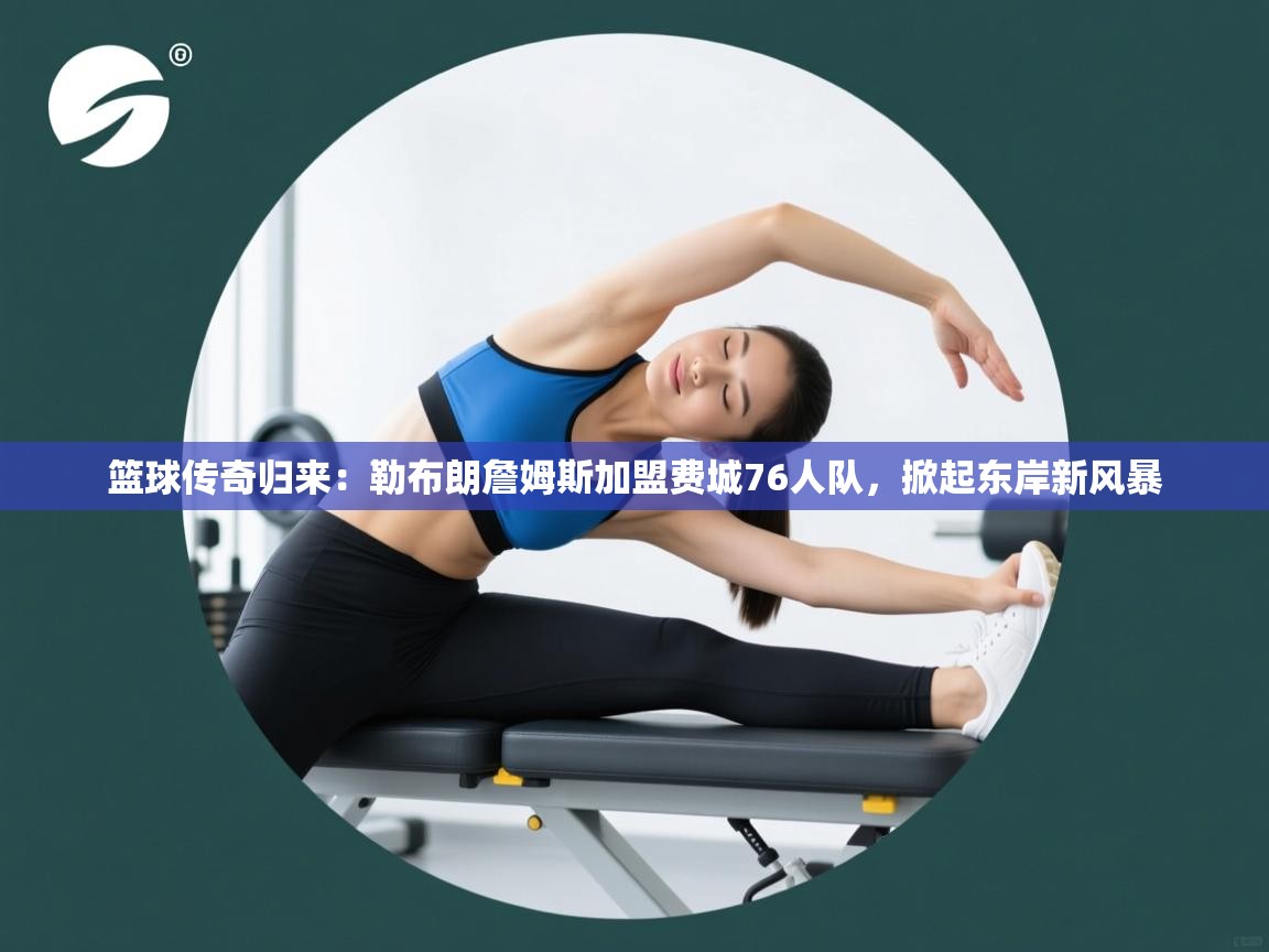 篮球传奇归来：勒布朗詹姆斯加盟费城76人队，掀起东岸新风暴  第1张