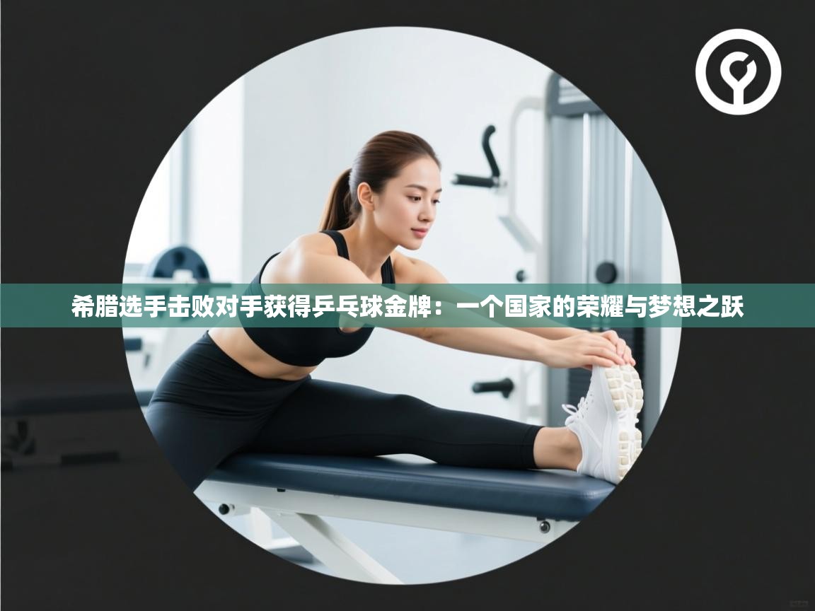 希腊选手击败对手获得乒乓球金牌:一个国家的荣耀与梦想之跃 第2张